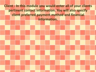 Client - In this module you would enter all of your clients 
pertinent contact information. You will also specify 
client preferred payment method and financial 
information. 
 