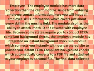 Employee - The employee module has more data 
collection than the client module. Aside from entering 
employee contact information, here you will input all 
employee skills information which covers just about 
every skill in the nursing field. The module also has the 
ability to attach Photo ID and resume with employee 
file. Because some states require you to conduct FCRA 
compliant background checks, the employee module has 
integrated an instant background check sub-module 
which connects you instantly with our partnered site to 
provide you Instant FCRA Compliant background checks 
which automatically converts to a PDF file and attached 
to your employees personal file. The final data collected 
in 
 