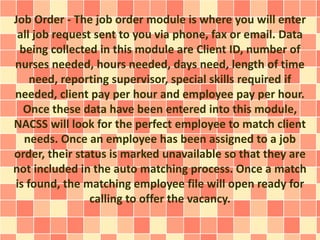 Job Order - The job order module is where you will enter 
all job request sent to you via phone, fax or email. Data 
being collected in this module are Client ID, number of 
nurses needed, hours needed, days need, length of time 
need, reporting supervisor, special skills required if 
needed, client pay per hour and employee pay per hour. 
Once these data have been entered into this module, 
NACSS will look for the perfect employee to match client 
needs. Once an employee has been assigned to a job 
order, their status is marked unavailable so that they are 
not included in the auto matching process. Once a match 
is found, the matching employee file will open ready for 
calling to offer the vacancy. 
 