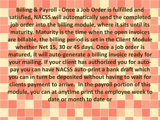 Billing & Payroll - Once a Job Order is fulfilled and 
satisfied, NACSS will automatically send the completed 
job order into the billing module, where it sits until its 
maturity. Maturity is the time when the open invoices 
are billable, the billing period is set in the Client Module 
whether Net 15, 30 or 45 days. Once a job order is 
matured, it will auto-generate a billing invoice ready for 
your mailing. If your client has authorized you for auto-pay 
you can have NACSS auto-print a bank draft which 
you can in turn be deposited without having to wait for 
clients payment to arrive. In the payroll portion of this 
module, you can at anytime print the employee week to 
date or month to date or 
 