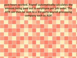 past hours worked. Payroll automatically calculates the 
amount being paid out to employee per job order. The 
DTR can then be sent to a 3rd party payroll processing 
company such as ADP. 
 