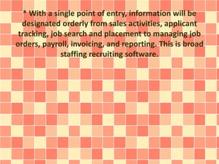 * With a single point of entry, information will be 
designated orderly from sales activities, applicant 
tracking, job search and placement to managing job 
orders, payroll, invoicing, and reporting. This is broad 
staffing recruiting software. 
 