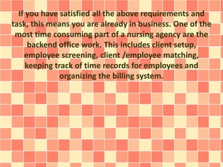 If you have satisfied all the above requirements and 
task, this means you are already in business. One of the 
most time consuming part of a nursing agency are the 
backend office work. This includes client setup, 
employee screening, client /employee matching, 
keeping track of time records for employees and 
organizing the billing system. 
 