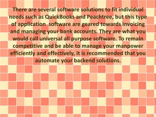 There are several software solutions to fit individual 
needs such as QuickBooks and Peachtree, but this type 
of application software are geared towards invoicing 
and managing your bank accounts. They are what you 
would call universal all purpose software. To remain 
competitive and be able to manage your manpower 
efficiently and effectively, it is recommended that you 
automate your backend solutions. 
 