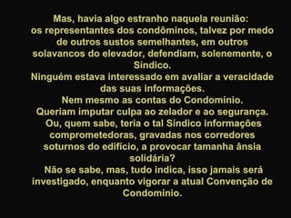Mas, havia algo estranho naquela reunião:Mas, havia algo estranho naquela reunião:
os representantes dos condôminos, talvez por medoos representantes dos condôminos, talvez por medo
de outros sustos semelhantes, em outrosde outros sustos semelhantes, em outros
solavancos do elevador, defendiam, solenemente, osolavancos do elevador, defendiam, solenemente, o
Síndico.Síndico.
Ninguém estava interessado em avaliar a veracidadeNinguém estava interessado em avaliar a veracidade
das suas informações.das suas informações.
Nem mesmo as contas do Condomínio.Nem mesmo as contas do Condomínio.
Queriam imputar culpa ao zelador e ao segurança.Queriam imputar culpa ao zelador e ao segurança.
Ou, quem sabe, teria o tal Síndico informaçõesOu, quem sabe, teria o tal Síndico informações
comprometedoras, gravadas nos corredorescomprometedoras, gravadas nos corredores
soturnos do edifício, a provocar tamanha ânsiasoturnos do edifício, a provocar tamanha ânsia
solidária?solidária?
Não se sabe, mas, tudo indica, isso jamais seráNão se sabe, mas, tudo indica, isso jamais será
investigado, enquanto vigorar a atual Convenção deinvestigado, enquanto vigorar a atual Convenção de
Condomínio.Condomínio.
 