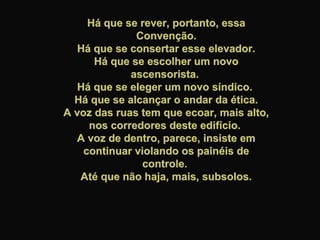 Há que se rever, portanto, essaHá que se rever, portanto, essa
Convenção.Convenção.
Há que se consertar esse elevador.Há que se consertar esse elevador.
Há que se escolher um novoHá que se escolher um novo
ascensorista.ascensorista.
Há que se eleger um novo síndico.Há que se eleger um novo síndico.
Há que se alcançar o andar da ética.Há que se alcançar o andar da ética.
A voz das ruas tem que ecoar, mais alto,A voz das ruas tem que ecoar, mais alto,
nos corredores deste edifício.nos corredores deste edifício.
A voz de dentro, parece, insiste emA voz de dentro, parece, insiste em
continuar violando os painéis decontinuar violando os painéis de
controle.controle.
Até que não haja, mais, subsolos.Até que não haja, mais, subsolos.
 