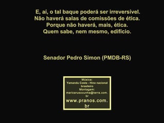 E, aí, o tal baque poderá ser irreversível.E, aí, o tal baque poderá ser irreversível.
Não haverá salas de comissões de ética.Não haverá salas de comissões de ética.
Porque não haverá, mais, ética.Porque não haverá, mais, ética.
Quem sabe, nem mesmo, edifício.Quem sabe, nem mesmo, edifício.
Senador Pedro Simon (PMDB-RS)Senador Pedro Simon (PMDB-RS)
Música:Música:
Yamandu Costa - Hino nacionalYamandu Costa - Hino nacional
brasileirobrasileiro
Montagem:Montagem:
maricarusocunha@terra.com.maricarusocunha@terra.com.
brbr
www.pranos.com.www.pranos.com.
brbr
 
