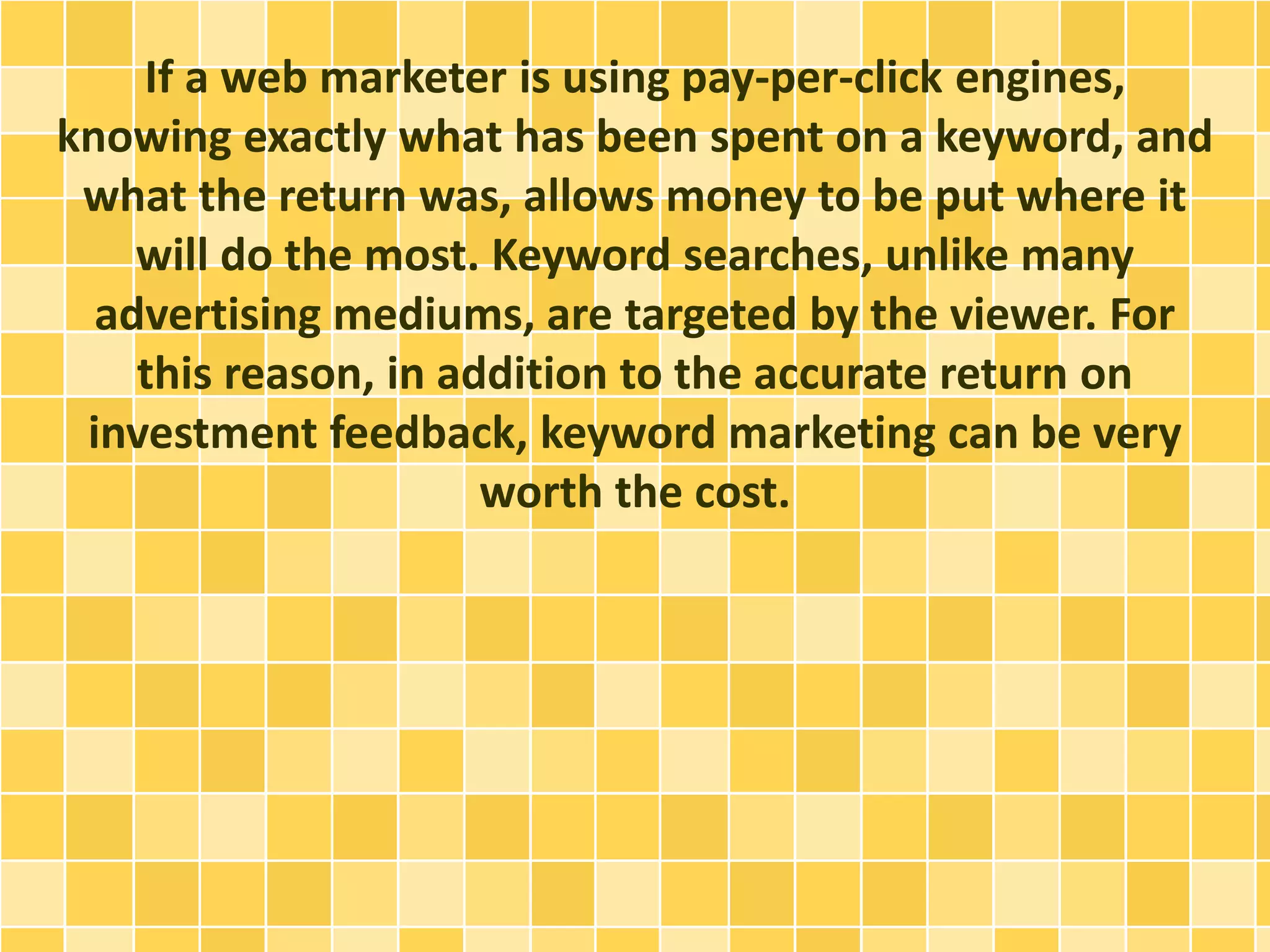 If a web marketer is using pay-per-click engines, 
knowing exactly what has been spent on a keyword, and 
what the return was, allows money to be put where it 
will do the most. Keyword searches, unlike many 
advertising mediums, are targeted by the viewer. For 
this reason, in addition to the accurate return on 
investment feedback, keyword marketing can be very 
worth the cost. 
 