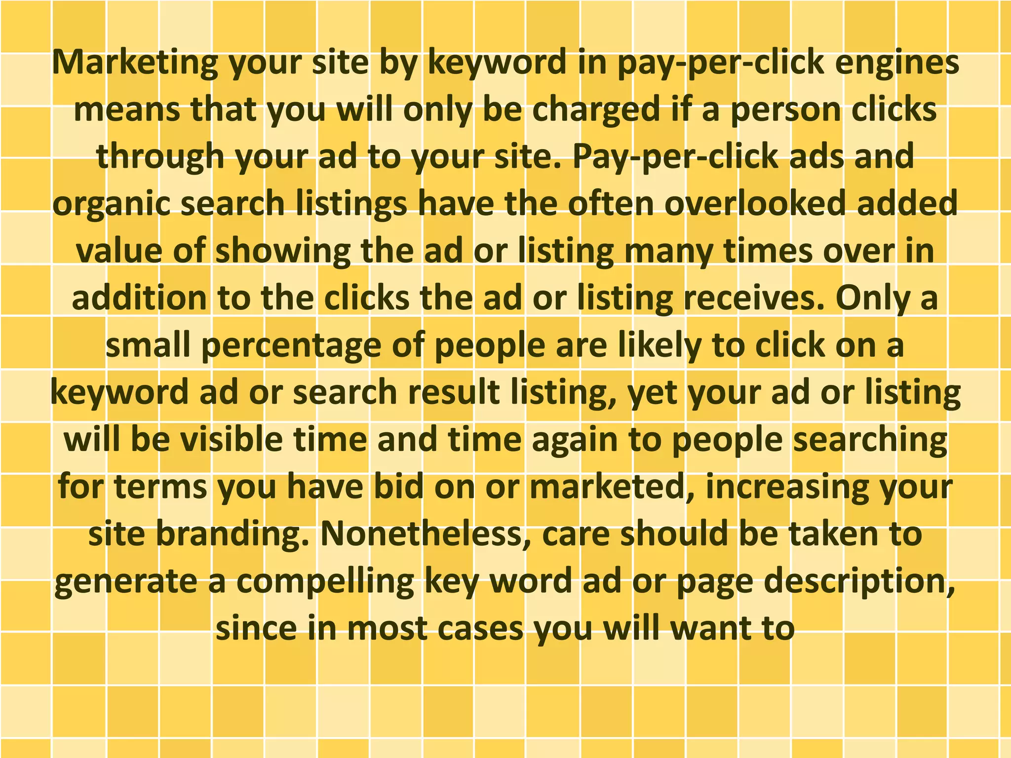 Marketing your site by keyword in pay-per-click engines 
means that you will only be charged if a person clicks 
through your ad to your site. Pay-per-click ads and 
organic search listings have the often overlooked added 
value of showing the ad or listing many times over in 
addition to the clicks the ad or listing receives. Only a 
small percentage of people are likely to click on a 
keyword ad or search result listing, yet your ad or listing 
will be visible time and time again to people searching 
for terms you have bid on or marketed, increasing your 
site branding. Nonetheless, care should be taken to 
generate a compelling key word ad or page description, 
since in most cases you will want to 
 