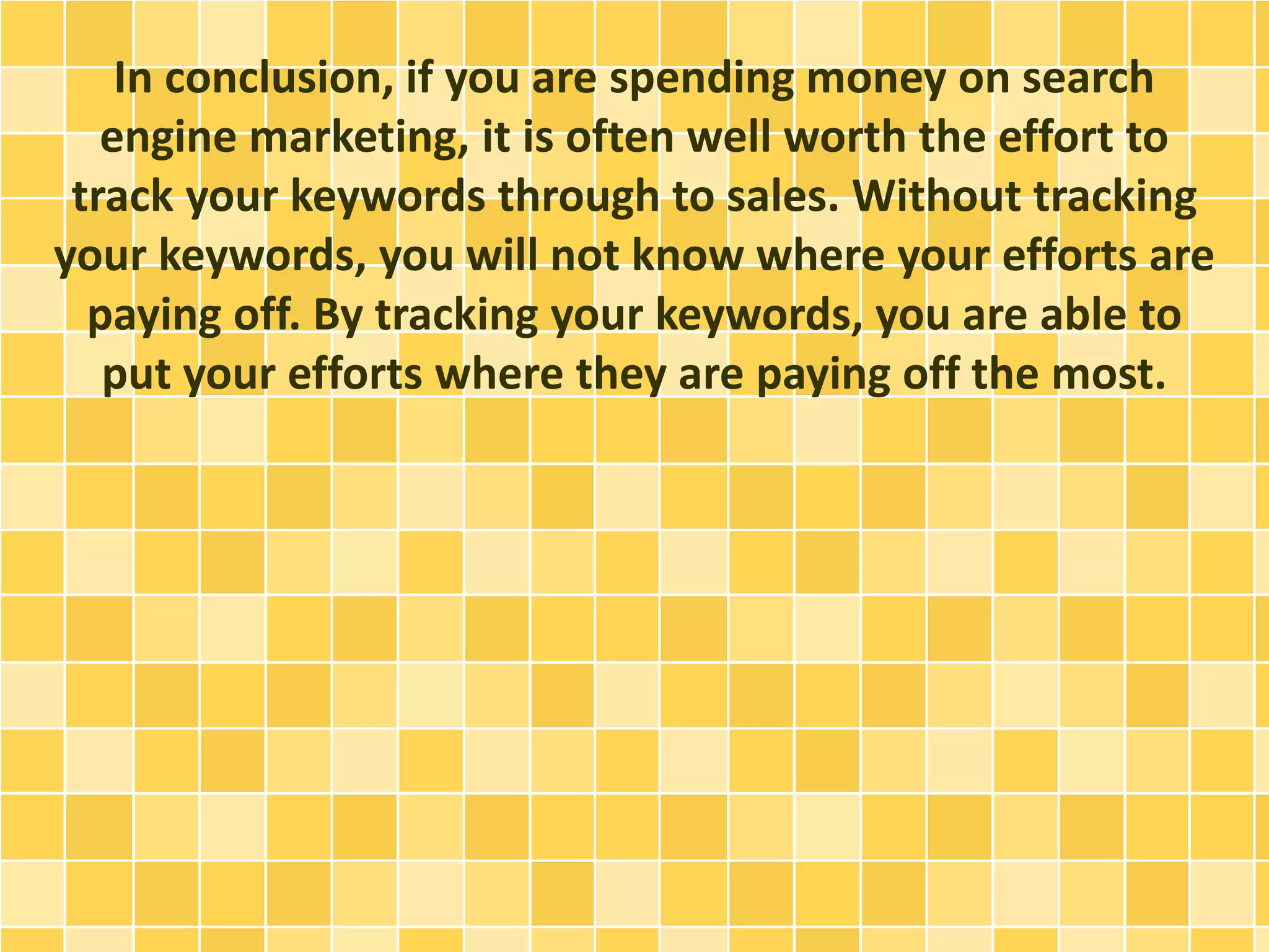 In conclusion, if you are spending money on search 
engine marketing, it is often well worth the effort to 
track your keywords through to sales. Without tracking 
your keywords, you will not know where your efforts are 
paying off. By tracking your keywords, you are able to 
put your efforts where they are paying off the most. 
 