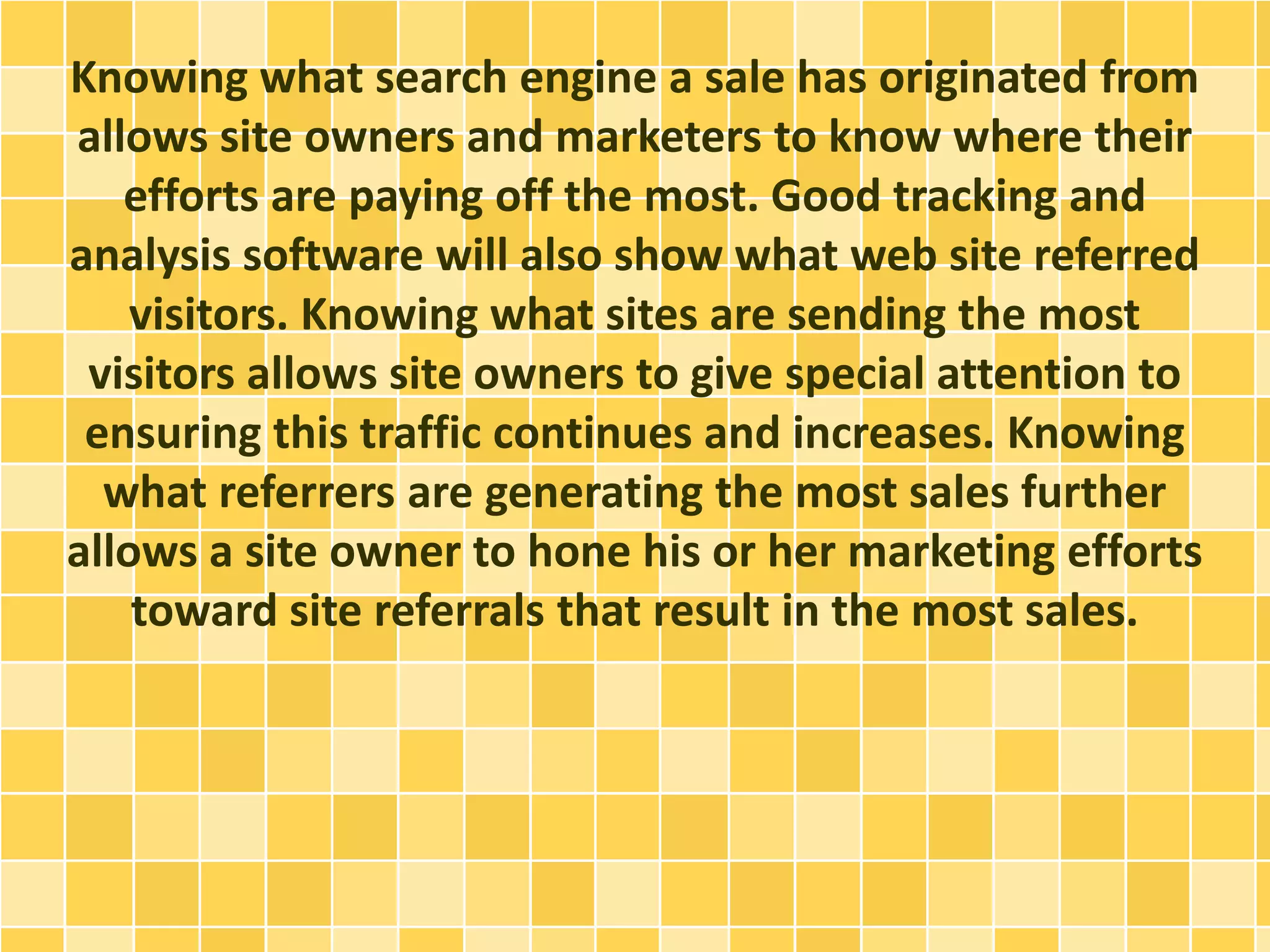 Knowing what search engine a sale has originated from 
allows site owners and marketers to know where their 
efforts are paying off the most. Good tracking and 
analysis software will also show what web site referred 
visitors. Knowing what sites are sending the most 
visitors allows site owners to give special attention to 
ensuring this traffic continues and increases. Knowing 
what referrers are generating the most sales further 
allows a site owner to hone his or her marketing efforts 
toward site referrals that result in the most sales. 
 