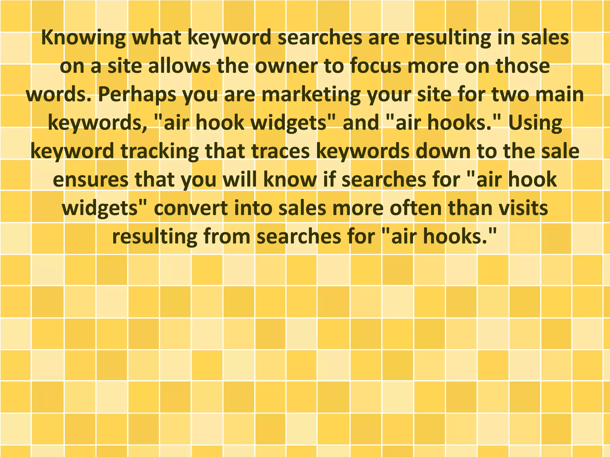 Knowing what keyword searches are resulting in sales 
on a site allows the owner to focus more on those 
words. Perhaps you are marketing your site for two main 
keywords, "air hook widgets" and "air hooks." Using 
keyword tracking that traces keywords down to the sale 
ensures that you will know if searches for "air hook 
widgets" convert into sales more often than visits 
resulting from searches for "air hooks." 
 