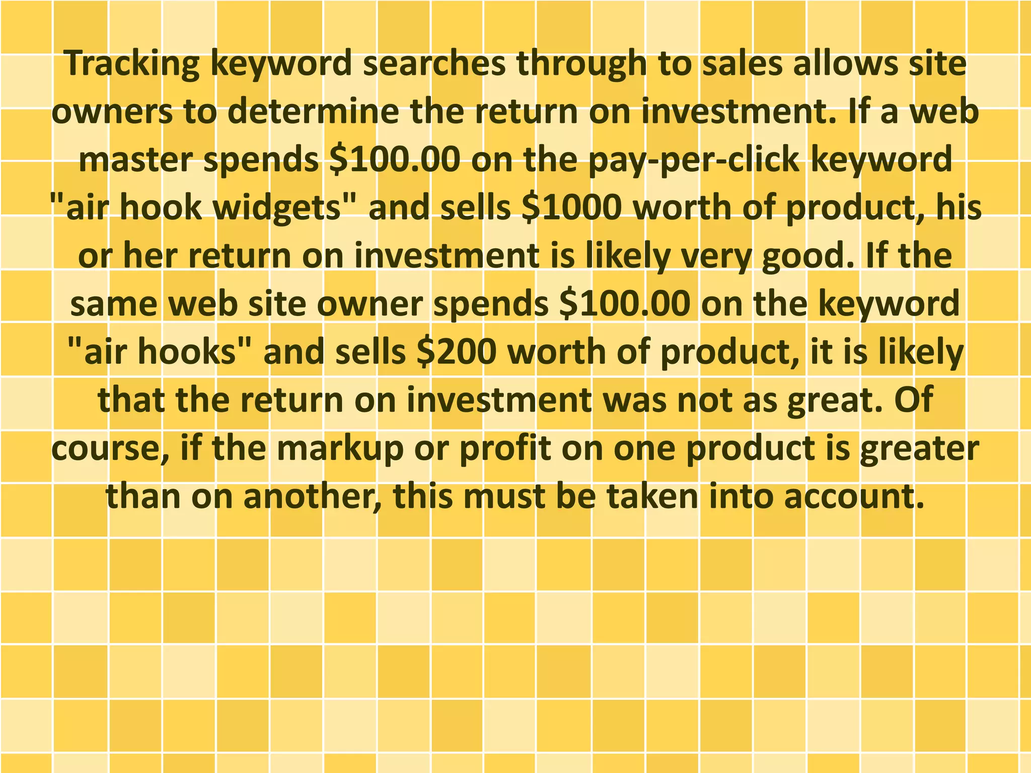 Tracking keyword searches through to sales allows site 
owners to determine the return on investment. If a web 
master spends $100.00 on the pay-per-click keyword 
"air hook widgets" and sells $1000 worth of product, his 
or her return on investment is likely very good. If the 
same web site owner spends $100.00 on the keyword 
"air hooks" and sells $200 worth of product, it is likely 
that the return on investment was not as great. Of 
course, if the markup or profit on one product is greater 
than on another, this must be taken into account. 
 