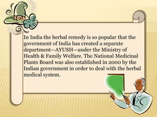 In India the herbal remedy is so popular that the
government of India has created a separate
department—AYUSH—under the Ministry of
Health & Family Welfare. The National Medicinal
Plants Board was also established in 2000 by the
Indian government in order to deal with the herbal
medical system.
 