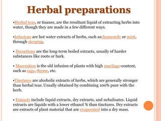 Herbal preparations
•Herbal teas, or tisanes, are the resultant liquid of extracting herbs into
water, though they are made in a few different ways.
•Infusions are hot water extracts of herbs, such aschamomile or mint,
through steeping.
• Decoctions are the long-term boiled extracts, usually of harder
substances like roots or bark.
• Maceration is the old infusion of plants with high mucilage-content,
such as sage, thyme, etc.
•Tinctures are alcoholic extracts of herbs, which are generally stronger
than herbal teas. Usually obtained by combining 100% pure with the
herb.
• Extracts include liquid extracts, dry extracts, and nebulisates. Liquid
extracts are liquids with a lower ethanol % than tinctures. Dry extracts
are extracts of plant material that are evaporated into a dry mass.
 