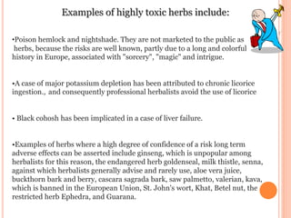 Examples of highly toxic herbs include:
•Poison hemlock and nightshade. They are not marketed to the public as
herbs, because the risks are well known, partly due to a long and colorful
history in Europe, associated with "sorcery", "magic" and intrigue.
•A case of major potassium depletion has been attributed to chronic licorice
ingestion., and consequently professional herbalists avoid the use of licorice
• Black cohosh has been implicated in a case of liver failure.
•Examples of herbs where a high degree of confidence of a risk long term
adverse effects can be asserted include ginseng, which is unpopular among
herbalists for this reason, the endangered herb goldenseal, milk thistle, senna,
against which herbalists generally advise and rarely use, aloe vera juice,
buckthorn bark and berry, cascara sagrada bark, saw palmetto, valerian, kava,
which is banned in the European Union, St. John's wort, Khat, Betel nut, the
restricted herb Ephedra, and Guarana.
 