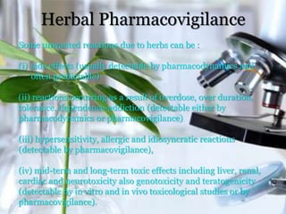 Herbal Pharmacovigilance
Some unwanted reactions due to herbs can be :
(i) side effects (usually detectable by pharmacodynamics and
often predictable)
(ii) reactions occurring as a result of overdose, over duration,
tolerance, dependence-addiction (detectable either by
pharmacodynamics or pharmacovigilance)
(iii) hypersensitivity, allergic and idiosyncratic reactions
(detectable by pharmacovigilance),
(iv) mid-term and long-term toxic effects including liver, renal,
cardiac and neurotoxicity also genotoxicity and teratogenicity
(detectable by in vitro and in vivo toxicological studies or by
pharmacovigilance).
 