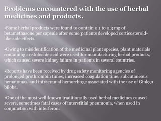Problems encountered with the use of herbal
medicines and products.
•Some herbal products were found to contain 0.1 to 0.3 mg of
betamethasone per capsule after some patients developed corticosteroid-
like side effects.
•Owing to misidentification of the medicinal plant species, plant materials
containing aristolochic acid were used for manufacturing herbal products,
which caused severe kidney failure in patients in several countries.
•Reports have been received by drug safety monitoring agencies of
prolonged prothrombin times, increased coagulation time, subcutaneous
hematomas, and intracranial hemorrhage associated with the use of Ginkgo
biloba.
•One of the most well-known traditionally used herbal medicines caused
severe, sometimes fatal cases of interstitial pneumonia, when used in
conjunction with interferon.
 