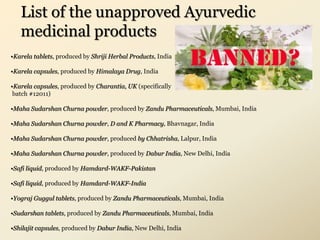 List of the unapproved Ayurvedic
medicinal products
•Karela tablets, produced by Shriji Herbal Products, India
•Karela capsules, produced by Himalaya Drug, India
•Karela capsules, produced by Charantia, UK (specifically
batch #12011)
•Maha Sudarshan Churna powder, produced by Zandu Pharmaceuticals, Mumbai, India
•Maha Sudarshan Churna powder, D and K Pharmacy, Bhavnagar, India
•Maha Sudarshan Churna powder, produced by Chhatrisha, Lalpur, India
•Maha Sudarshan Churna powder, produced by Dabur India, New Delhi, India
•Safi liquid, produced by Hamdard-WAKF-Pakistan
•Safi liquid, produced by Hamdard-WAKF-India
•Yograj Guggul tablets, produced by Zandu Pharmaceuticals, Mumbai, India
•Sudarshan tablets, produced by Zandu Pharmaceuticals, Mumbai, India
•Shilajit capsules, produced by Dabur India, New Delhi, India
 