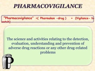 "Pharmacovigilance” =( Pharmakon -drug ) + (Vigilance- to
watch)
The science and activities relating to the detection,
evaluation, understanding and prevention of
adverse drug reactions or any other drug-related
problems
 