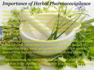 Importance of Herbal Pharmacovigilance
•Some countries accept traditional, experience based evidence
while others consider herbal remedies as dangerous or of
questionable value. Medicinal herbs as potential source of
therapeutics aids has attained a significant role in health care
system all over the world for human beings not only in the
diseased condition but also as potential material for maintaining
proper health
•A major factor impeding the development of the medicinal plant
based industries in developing countries has been the lack of
information on the social and economic benefits that could be
derived from the industrial utilization of medicinal plants.
• The monitoring the safety of herbal medicinal products, in the
market or in the pipeline, will definitely go a long way in restoring
the confidence of their safety
 