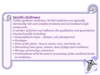 Specific challenges
Unlike synthetic medicines, herbal medicines are typically
chemically rich and complex products and not isolated single
compounds.
A number of factors can influence the qualitative and quantitative
chemical profile including:
• Geographical origin – climate, soil, photoperiod.
• Genotype.
• Parts of the plant – leaves, stems, root, root bark, etc.
• Harvesting time (year, season, time of day) and conditions.
• Storage, processing, extraction.
• Combinations of herbs and/or processing of the combined herbs
as medicines.
 