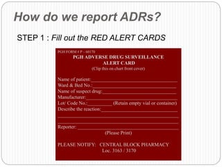 How do we report ADRs?
STEP 1 : Fill out the RED ALERT CARDS
PGH FORM # P – 60170
PGH ADVERSE DRUG SURVEILLANCE
ALERT CARD
(Clip this on chart front cover)
Name of patient:___________________________________
Ward & Bed No.:__________________________________
Name of suspect drug:______________________________
Manufacturer:_____________________________________
Lot/ Code No.:__________ (Retain empty vial or container)
Describe the reaction:_______________________________
_________________________________________________
_________________________________________________
Reporter: _________________________________________
(Please Print)
PLEASE NOTIFY: CENTRAL BLOCK PHARMACY
Loc. 3163 / 3170
 