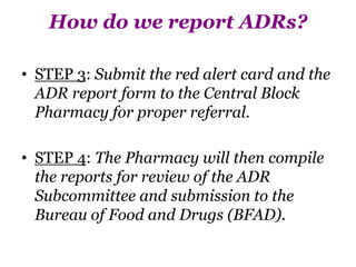 How do we report ADRs?
• STEP 3: Submit the red alert card and the
ADR report form to the Central Block
Pharmacy for proper referral.
• STEP 4: The Pharmacy will then compile
the reports for review of the ADR
Subcommittee and submission to the
Bureau of Food and Drugs (BFAD).
 