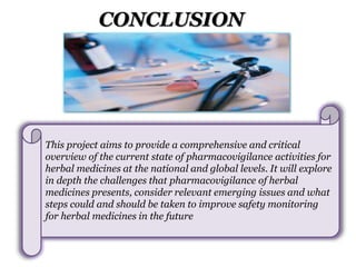 CONCLUSION
This project aims to provide a comprehensive and critical
overview of the current state of pharmacovigilance activities for
herbal medicines at the national and global levels. It will explore
in depth the challenges that pharmacovigilance of herbal
medicines presents, consider relevant emerging issues and what
steps could and should be taken to improve safety monitoring
for herbal medicines in the future
 