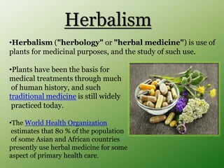 Herbalism
•Herbalism ("herbology" or "herbal medicine") is use of
plants for medicinal purposes, and the study of such use.
•Plants have been the basis for
medical treatments through much
of human history, and such
traditional medicine is still widely
practiced today.
•The World Health Organization
estimates that 80 % of the population
of some Asian and African countries
presently use herbal medicine for some
aspect of primary health care.
 