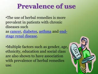 •The use of herbal remedies is more
prevalent in patients with chronic
diseases such
as cancer, diabetes, asthma and end-
stage renal disease.
•Multiple factors such as gender, age,
ethnicity, education and social class
are also shown to have association
with prevalence of herbal remedies
use.
Prevalence of use
 