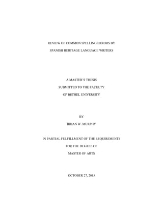 REVIEW OF COMMON SPELLING ERRORS BY
SPANISH HERITAGE LANGUAGE WRITERS
A MASTER’S THESIS
SUBMITTED TO THE FACULTY
OF BETHEL UNIVERSITY
BY
BRIAN W. MURPHY
IN PARTIAL FULFILLMENT OF THE REQUIREMENTS
FOR THE DEGREE OF
MASTER OF ARTS
OCTOBER 27, 2015
 