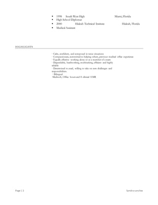 Page | 2 Sandra sanchez
 1998 South West High Miami, Florida
 High School Diplomat
 2000 Hialeah Technical Institute Hialeah, Florida
 Medical Assistant
HIGHLIGHTS
· Calm, confident, and composed in tense situations
· Compassionate, committed to helping others, previous medical office experience
· Equally effective working alone or as a member of a team
· Dependable, hardworking, multitasking, efficient and highly
reliable
· Determined to excel, willing to take on new challenges and
responsibilities.
· Bilingual
·Medisoft, Office hours and E-clinical EMR
 