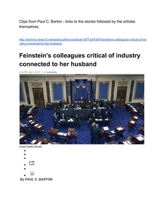 Clips from Paul C. Barton ­ links to the stories followed by the articles 
themselves. 
 
 
http://archive.news10.net/news/california/article/187733/430/Feinsteins­colleagues­critical­of­ind
ustry­connected­to­her­husband 
 
Feinstein's colleagues critical of industry 
connected to her husband 
5:14 PM, Apr 3, 2012   |   4  comments 
 
United States Senate 
●  
●  
●  
●  
●  
●  
 By PAUL C. BARTON 
 