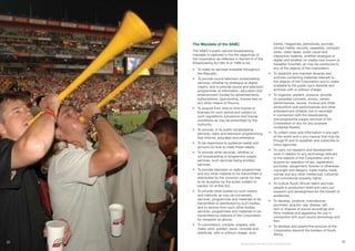 32
The Mandate of the SABC
The SABC’s public service broadcasting
mandate is captured in the the objectives of
the corporation as reflected in Section 8 of the
Broadcasting Act (No 4) of 1999 to be:
•	 To make its services available throughout
the Republic;
•	 To provide sound television broadcasting
services, whether by analogue or digital
means, and to provide sound and television
programmes of information, education and
entertainment funded by advertisements,
subscriptions, sponsorship, license fees or
any other means of finance;
•	 To acquire from time to time license or
licenses for such period and subject to
such regulations, provisions and license
conditions as may be prescribed by the
Authority;
•	 To provide, in its public broadcasting
services, radio and television programming
that informs, educates and entertains;
•	 To be responsive to audience needs and
account on how to meet those needs;
•	 To provide other services, whether or
not broadcasting or programme supply
services, such services being ancillary
services;
•	 To provide television or radio programmes
and any other material to be transmitted or
distributed by the common carrier for free
to air reception by the public subject to
section 33 of this Act;
•	 To provide other bodies by such means
and methods as may be convenient,
services, programmes and materials to be
transmitted or distributed by such bodies
and to receive from such other bodies
services, programmes and materials to be
transmitted by stations of the Corporation
for reception as above;
•	 To commission, compile, prepare, edit,
make, print, publish, issue, circulate and
distribute, with or without charge, such
books, magazines, periodicals, journals,
printed matter, records, cassettes, compact
disks, video tapes, audio visual and
interactive material, whether analogue or
digital and whether on media now known or
hereafter invented, as may be conducive to
any of the objects of the corporation;
•	 To establish and maintain libraries and
archives containing materials relevant to
the objects of the Corporation and to make
available to the public such libraries and
archives with or without charge;
•	 To organise, present, produce, provide
or subsidise concerts, shows, variety
performances, revues, musical and other
productions and performances and other
entertainment whether live or recorded
in connection with the broadcasting
and programme supply services of the
Corporation or any for any purpose
incidental thereto;
•	 To collect news and information in any part
of the world and in any manner that may be
though fit and to establish and subscribe to
news agencies;
•	 To carry out research and development
work in relation to any technology relevant
to the objects of the Corporation and to
acquire by operation of law, registration,
purchase, assignment, license or otherwise
copyright and designs, trade marks, trade
names and any other intellectual, industrial
and commercial property rights;
•	 To nurture South African talent and train
people in production skills and carry out
research and development for the benefit of
audiences;
•	 To develop, produce, manufacture,
purchase, acquire, use, display, sell,
rent or dispose of sound recordings and
films material and apparatus for use in
connection with such sound recordings and
film;
•	 To develop and extend the services of the
Corporation beyond the borders of South
Africa;
Broadcasting for Total Citizen Empowerment
31
 