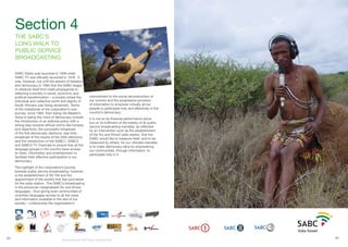 33 34
SABC Radio was launched in 1938 while
SABC TV was officially launched in 1976. It
was, however, not until the advent of freedom
and democracy in 1994 that the SABC began
to distance itself from state propaganda to
reflecting a society in social, economic and
political transformation – a society where the
individual and collective worth and dignity of
South Africans was being reclaimed. Some
of the milestones of the corporation’s own
journey, since 1994, from being His Master’s
Voice to being the voice of democracy include
the introduction of an editorial policy with a
strong bias towards ethical norms like honesty
and objectivity; the successful broadcast
of the first democratic elections; real-time
broadcast of the results of the 2004 elections;
and the introduction of the SABC1, SABC2
and SABC3 TV Channels to ensure that all the
language groups in the country have access
to news, information and entertainment to
facilitate their effective participation in our
democracy.
The highlight of the corporation’s journey
towards public service broadcasting, however,
is the establishment of XK-FM and the
appointment of the world’s first San journalists
for the radio station. The SABC’s broadcasting
in the previously marginalised !Xu and Khwe!
languages – thus giving even communities of
unwritten languages access to all the news
and information available to the rest of our
society – underscores the organisation’s
commitment to the social reconstruction of
our country and the progressive provision
of information to empower virtually all our
people to participate fully and effectively in the
country’s democracy.
It is not on its financial performance alone
but on its fulfilment of the totality of its public
service broadcasting mandate, as reflected
by an intervention such as the establishment
of the !Xu and Khwe! radio station, that the
SABC would like to measure itself, and to be
measured by others, for our ultimate mandate
is to make democracy alive by empowering
our communities, through information, to
participate fully in it.
Section 4
THE SABC’S
LONG WALK TO
PUBLIC SERVICE
BROADCASTING
Broadcasting for Total Citizen Empowerment
 