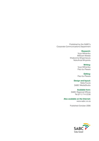 Published by the SABC’s
Corporate Communications Department
Research:
Vuyo Mthembu
Millicent Molete
Khabonina Mngomezulu
Nokuthula Mnyandu
Writing:
Vuyo Mthembu
Paul du Plessis
Editing:
Paul du Plessis
Design and layout:
Nelia Fourie
SABC MediaStudio
Available from:
SABC Regional Offices
Tel (011) 714-2236
Also available on the Internet:
www.sabc.co.za
Published October 2006
 