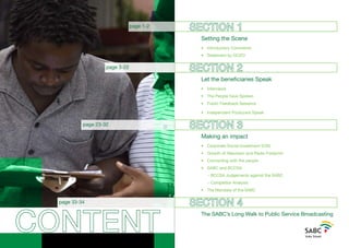 CONTENT
SECTION 1
		 Setting the Scene
		 • 	 Introductory Comments
		 • 	 Statement by GCEO
SECTION 2
		 Let the beneficiaries Speak
		 •	 Interviews
		 •	 The People have Spoken
		 •	 Public Feedback Sessions
		 •	 Independent Producers Speak
SECTION 3
		 Making an impact
		 •	 Corporate Social Investment (CSI)
		 •	 Growth of Television and Radio Footprint
		 •	 Connecting with the people
		 •	 SABC and BCCSA
				- BCCSA Judgements against the SABC
				- Competitor Analysis
		 •	 The Mandate of the SABC
SECTION 4
		 The SABC’s Long Walk to Public Service Broadcasting
page 1-2
page 3-22
page 23-32
page 33-34
 