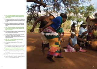 3.	 Has TV/Radio brought about any changes
in the way you relate to other members of
your family?
•	 Programmes such as Soul City have helped us
to speak openly about issues such as sex and
drugs;
•	 It helps to keep the children off the streets as
there are interesting programmes for them to
watch
4.	 Has TV/Radio brought about any changes
to the way you relate to other members of
your community?
•	 It has helped create a greater understanding of
other people in the community;
•	 Student-teacher relationships have improved
at school as we are able to discuss
educational issues that were discussed on the
Learning Channel
5.	 How has TV/Radio made you feel about
being a South African?
•	 It has made me feel proud to be a South
African;
•	 It has enabled me to see different cultures and
other people in different parts of South Africa
6.	 If you were able to change one thing about
SABC programming, what would that be?
•	 I would have more programming in vernacular
languages;
•	 I would ensure that the transmission signal is
clearer;
•	 I would ensure that everyone would be able to
access all radio and TV channels

 