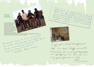 The People
Have Spoken
In our people’s testimonials as
reflected in these pages, it
is both interesting and
instructive to note that the
comments effectively reaffirm
the aptness of our corporate
goals, more especially our very
first goal, which enjoins us to
ensure the promotion of
democracy, non-racism, nation-
building and people’s empowerment through innovative programming that is informative,
entertaining and educational, and in all official languages.
Broadcasting for Total Citizen Empowerment Broadcasting for Total Citizen Empowerment
 
 