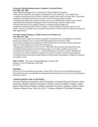 Corporate Marketing Representative, Johnnie's Charcoal Broiler,
Oct. 2004- July 2005
• Sole Marketing Manager for over 10 Johnnie’s Charcoal Broiler restaurants.
• Planned and created the menu graphics and specials for each restaurant, on a monthly basis.
• Assisted in opening three new Johnnie’s Express locations state wide by creating flyers, advertising
in different newspapers and having a presents in the restaurants greeting customers.
• Composed and distributed customer satisfaction surveys at all branches to gather some statistics.
• Developed advertising ads and graphic ideas for the restaurants and their target market.
• Worked with advertising companies directly on ordering and print approvals.
• Organized “fundraiser nights” between Johnnie’s Charcoal Burger Corporation and over 150
schools, churches and other various non-profit organizations to raise money for schools, churches and
other organizations.
Associate Product Manager, Carlisle Food Service Products Inc,
Feb. 2004–Oct. 2004
• Produced and developed new innovative products and product lines from beginning to finished
product for companies such as: House Smith Restaurant Group, and Jason’s Deli.
• Successfully completed and competed on traditional bids for non-commercial and commercial
dealers for school districts and state and federal prisons.
• Managed and marketed the sole line of over 5,000 table top accessories and tracked their sales.
• Conducted forecasting for new and existing products on a weekly, monthly and year basis.
• Attended and worked trade shows, i.e.: National Restaurant Association, Dietetic Management
Association and American School Foundation Association to feature newly developed products.
• Conducted market research that captured data on target market demographics, competitor initiatives,
and industry trends.
EDUCATION: University of Central Oklahoma, Edmond, OK.
Bachelor of Arts in Marketing, 1999-2004
3.5 G.P.A.
HONORS:
University of Central Oklahoma President’s Honor Roll, University of Central Oklahoma Deans
Honor Roll four times Awarded Business Departmental Scholarship, University of Central Oklahoma
Greek Honor Roll
ASSOCIATIONS AND ACTIVITIES:
American Marketing Association, Junior Hospitality Community Outreach Chairman, Junior
Hospitality Member, Habitat for Humanity Volunteer, Feed the Children Volunteer, Alpha
Gamma Delta Sorority Member, Diabetes Foundation Volunteer, Epiphany Catholic Church
Volunteer, Breast Cancer “Race for a Cure” Volunteer, Edmond’s Top Model Contestant.
 