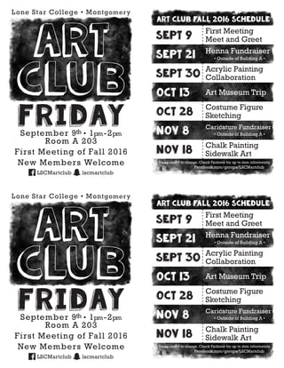 art club fall 2016 schedule
Sept 9
First Meeting
Meet and Greet
Sept 21
Henna Fundraiser
• Outside of Building A •
Sept 30
Acrylic Painting
Collaboration
Oct 13 Art Museum Trip
Oct 28
Costume Figure
Sketching
Nov 8
Caricature Fundraiser
• Outside of Building A •
Nov 18
Chalk Painting
Sidewalk Art
Dates suject to change. Check Facbook for up to date information.
Facebook.com/groups/LSCMartclub
FridaySeptember 9th • 1pm-2pm
Room A 203
First Meeting of Fall 2016
New Members Welcome
LSCMartclub lscmartclub
Lone Star College • Montgomery
Art
club
art club fall 2016 schedule
Sept 9
First Meeting
Meet and Greet
Sept 21
Henna Fundraiser
• Outside of Building A •
Sept 30
Acrylic Painting
Collaboration
Oct 13 Art Museum Trip
Oct 28
Costume Figure
Sketching
Nov 8
Caricature Fundraiser
• Outside of Building A •
Nov 18
Chalk Painting
Sidewalk Art
Dates suject to change. Check Facbook for up to date information.
Facebook.com/groups/LSCMartclub
FridaySeptember 9th • 1pm-2pm
Room A 203
First Meeting of Fall 2016
New Members Welcome
LSCMartclub lscmartclub
Lone Star College • Montgomery
Art
club
 