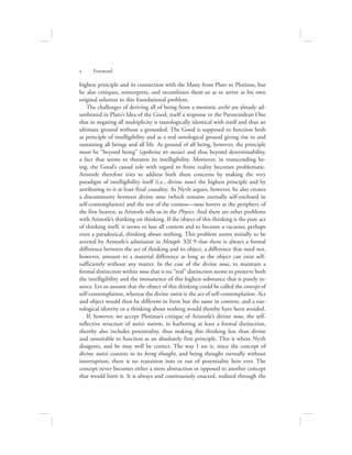 highest principle and its connection with the Many from Plato to Plotinus, but
he also critiques, reinterprets, and recombines them so as to arrive at his own
original solution to this foundational problem.
The challenges of deriving all of being from a monistic archē are already ad-
umbrated in Plato’s Idea of the Good, itself a response to the Parmenidean One
that in negating all multiplicity is tautologically identical with itself and thus an
ultimate ground without a grounded. The Good is supposed to function both
as principle of intelligibility and as a real ontological ground giving rise to and
sustaining all beings and all life. As ground of all being, however, the principle
must be “beyond being” (epekeina tēs ousias) and thus beyond determinability,
a fact that seems to threaten its intelligibility. Moreover, in transcending be-
ing, the Good’s causal role with regard to finite reality becomes problematic.
Aristotle therefore tries to address both these concerns by making the very
paradigm of intelligibility itself (i.e., divine nous) the highest principle and by
attributing to it at least final causality. As Nyvlt argues, however, he also creates
a discontinuity between divine nous (which remains eternally self-enclosed in
self-contemplation) and the rest of the cosmos—nous hovers at the periphery of
the first heaven, as Aristotle tells us in the Physics. And there are other problems
with Aristotle’s thinking on thinking. If the object of this thinking is the pure act
of thinking itself, it seems to lose all content and to become a vacuous, perhaps
even a paradoxical, thinking about nothing. This problem seems initially to be
averted by Aristotle’s admission in Metaph. XII 9 that there is always a formal
difference between the act of thinking and its object, a difference that need not,
however, amount to a material difference as long as the object can exist self-
sufficiently without any matter. In the case of the divine nous, to maintain a
formal distinction within nous that is no “real” distinction seems to preserve both
the intelligibility and the immanence of this highest substance that is purely es-
sence. Let us assume that the object of this thinking could be called the concept of
self-contemplation, whereas the divine noēsis is the act of self-contemplation. Act
and object would then be different in form but the same in content, and a tau-
tological identity or a thinking about nothing would thereby have been avoided.
If, however, we accept Plotinus’s critique of Aristotle’s divine nous, the self-
reflective structure of noēsis noēseōs, in harboring at least a formal distinction,
thereby also includes potentiality, thus making this thinking less than divine
and unsuitable to function as an absolutely first principle. This is where Nyvlt
disagrees, and he may well be correct. The way I see it, since the concept of
divine noēsis consists in its being thought, and being thought eternally without
interruption, there is no transition into or out of potentiality here ever. The
concept never becomes either a mere abstraction or opposed to another concept
that would limit it. It is always and continuously enacted, realized through the
x      Foreword
 