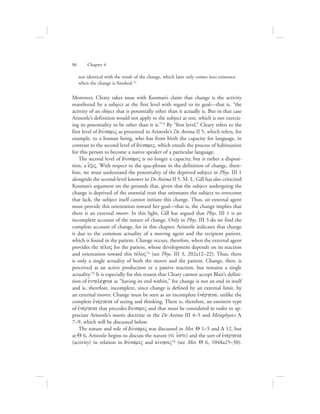 not identical with the result of the change, which later only comes into existence
when the change is finished.72
Moreover, Cleary takes issue with Kosman’s claim that change is the activity
manifested by a subject at the first level with regard to its goal—that is, “the
activity of an object that is potentially other than it actually is. But in that case
Aristotle’s definition would not apply to the subject at rest, which is not exercis-
ing its potentiality to be other than it is.”73 By “first level,” Cleary refers to the
first level of duvnamiV as presented in Aristotle’s De Anima II 5, which refers, for
example, to a human being, who has from birth the capacity for language, in
contrast to the second level of duvnamiV, which entails the process of habituation
for this person to become a native speaker of a particular language.
The second level of duvnamiV is no longer a capacity, but is rather a disposi-
tion, a e{xiV. With respect to the qua-phrase in the definition of change, there-
fore, we must understand the potentiality of the deprived subject in Phys. III 1
alongside the second-level knower in De Anima II 5. M. L. Gill has also criticized
Kosman’s argument on the grounds that, given that the subject undergoing the
change is deprived of the essential trait that orientates the subject to overcome
that lack, the subject itself cannot initiate this change. Thus, an external agent
must provide this orientation toward her goal—that is, the change implies that
there is an external mover. In this light, Gill has argued that Phys. III 1 is an
incomplete account of the nature of change. Only in Phys. III 3 do we find the
complete account of change, for in this chapter, Aristotle indicates that change
is due to the common actuality of a moving agent and the recipient patient,
which is found in the patient. Change occurs, therefore, when the external agent
provides the tevloV for the patient, whose development depends on its reaction
and orientation toward this tevloV74 (see Phys. III 3, 202a12–22). Thus, there
is only a single actuality of both the mover and the patient. Change, then, is
perceived as an active production or a passive reaction, but remains a single
actuality.75 It is especially for this reason that Cleary cannot accept Blair’s defini-
tion of ejntelevceia as “having its end within,” for change is not an end in itself
and is, therefore, incomplete, since change is defined by an external limit, by
an external mover. Change must be seen as an incomplete ejnevrgeia, unlike the
complete ejnevrgeia of seeing and thinking. There is, therefore, an eminent type
of ejnevrgeia that precedes duvnamiV and that must be considered in order to ap-
preciate Aristotle’s noetic doctrine in the De Anima III 4–5 and Metaphysics L
7–9, which will be discussed below.
The nature and role of duvnamiV was discussed in Met. Q 1–5 and D 12, but
at Q 6, Aristotle begins to discuss the nature (tiv e[sti) and the sort of ejnevrgeia
(activity) in relation to duvnamiV and kivnhsiV76 (see Met. Q 6, 1048a25–30).
86      Chapter 4
 