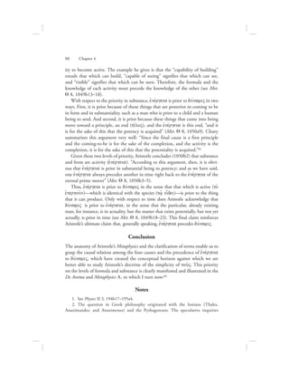 ity to become active. The example he gives is that the “capability of building”
entails that which can build, “capable of seeing” signifies that which can see,
and “visible” signifies that which can be seen. Therefore, the formula and the
knowledge of each activity must precede the knowledge of the other (see Met.
Q 8, 1049b13–18).
With respect to the priority in substance, ejnevrgeia is prior to duvnamiV in two
ways. First, it is prior because of those things that are posterior in coming to be
in form and in substantiality, such as a man who is prior to a child and a human
being to seed. And second, it is prior because these things that come into being
move toward a principle, an end (tevloV), and the ejnevrgeia is this end, “and it
is for the sake of this that the potency is acquired” (Met. Q 8, 1050a9). Cleary
summarizes this argument very well: “Since the final cause is a first principle
and the coming-to-be is for the sake of the completion, and the activity is the
completion, it is for the sake of this that the potentiality is acquired.”81
Given these two levels of priority, Aristotle concludes (1050b2) that substance
and form are activity (ejnevrgeia). “According to this argument, then, it is obvi-
ous that ejnevrgeia is prior in substantial being to potency; and as we have said,
one ejnevrgeia always precedes another in time right back to the ejnevrgeia of the
eternal prime mover” (Met. Q 8, 1050b3–5).
Thus, ejnevrgeia is prior to duvnamiV in the sense that that which is active (to;
ejnergou:n)—which is identical with the species (tw:/ ei[dei)—is prior to the thing
that it can produce. Only with respect to time does Aristotle acknowledge that
duvnamiV is prior to ejnevrgeia, in the sense that the particular, already existing
man, for instance, is in actuality, but the matter that exists potentially, but not yet
actually, is prior in time (see Met. Q 8, 1049b18–23). This final claim reinforces
Aristotle’s ultimate claim that, generally speaking, ejnevrgeia precedes duvnamiV.
Conclusion
The anatomy of Aristotle’s Metaphysics and the clarification of terms enable us to
grasp the causal relation among the four causes and the precedence of ejnevrgeia
to duvnamiV, which have created the conceptual horizon against which we are
better able to study Aristotle’s doctrine of the simplicity of nou:V. This priority
on the levels of formula and substance is clearly manifested and illustrated in the
De Anima and Metaphysics L, to which I turn now.82
Notes
  1.  See Physics II 3, 194b17–195a4.
  2.  The question in Greek philosophy originated with the Ionians (Thales,
Anaximander, and Anaximenes) and the Pythagoreans. The speculative inquiries
88      Chapter 4
 