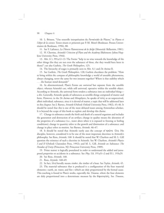 10.  L. Brisson, “Une nouvelle interprétation du Parménides de Platon,” in Platon et
l’objet de la science. Textes réunis et présentés par P.-M. Morel (Bordeaux: Presses Univer-
sitaires de Bordeaux, 1996), 80.
11.  See Y. Lafrance, La Théorie Platonicienne de la Dovxa (Montréal: Bellarmin, 1981).
12.  H. Cherniss, Aristotle’s Criticism of Plato and the Academy (Baltimore: Johns Hop-
kins University Press, 1944).
13.  Met. A 1, 991a12–13: The Forms “help in no wise towards the knowledge of the
other things (for they are not even the substance of these, else they would have been in
them)”; see also Guthrie, The Greek Philosophers, 125.
14.  The hierarchy of stages is primarily seen in Met. A.1 and De Anima II.
15.  See Guthrie, The Greek Philosophers, 128; Guthrie elucidates the problem: “How
to bring within the compass of philosophic knowledge a world of unstable phenomena,
always changing, never the same for two instants together? Where is that stability which
. . . the human mind demands?”
16.  As aforementioned, Plato’s Forms are universal but separate from the sensible
object, whereas Aristotle’s are, while still universal, operative within the sensible object.
According to Aristotle, the universal form renders a substance into an individual thing—
a this. Generally, Aristotle speaks of substances as sensible things composed of matter and
form. However, in the De Anima and Metaphysics, he speaks of nou:V as an unperceived,
albeit individual, substance, since it is devoid of matter, a topic that will be addressed later
in this chapter. See J. Barnes, Aristotle (Oxford: Oxford University Press, 1982), 45–46. It
should be noted that this is one of the most debated issues among Aristotelian scholars.
It is beyond the scope of this book to explore and develop this theme.
17.  Change in substance entails the birth and death of a natural organism and includes
the generation and destruction of an artifact; change in quality means the alteration of
the properties of a substance (i.e., water alters when it is exposed to freezing or boiling
conditions); change in quantity refers to the growth and diminution of a substance; and
change in place refers to motion. See Barnes, Aristotle, 46–47.
18.  It should be noted that Aristotle rarely uses the concept of prw:th u{lh. His
disciples, however, considered it to be one of the most important doctrines in Aristotle’s
philosophy. See Ross, Aristotle, 168. It should be noted that W. Charlton and M. L. Gill
question the existence of such a doctrine in Aristotle. See W. Charlton, Aristotle’s Physics
I and II (Oxford: Clarendon Press, 1992); and M. L. Gill, Aristotle on Substance: The
Paradox of Unity (Princeton, NJ: Princeton University Press, 1989).
19.  Prime matter is logically postulated in order to understand the added and juxta-
posed properties or accidents in a substance. See Phys. I.8, 191a31–2 and II.1, 193a29.
20.  See Ross, Aristotle, 168.
21.  Ross, Aristotle, 168–69.
22.  In fact, u{lh literally means timber, the timber of a boat. See Taylor, Aristotle, 45.
23.  The material substance that is produced is a configuration of the four material
elements—earth, air, water, and fire—which are duly proportioned by the formal cause.
This teaching is found in Plato’s works, especially the Timaeus, where the four elements
are duly proportioned into a determinate measure by the dhmiourgovV. See Timaeus,
90      Chapter 4
 