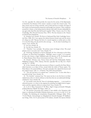 31c–32c, especially 32c, which provides the reason for the activity of the dhmiourgovV
to harmonize the elements of the cosmos—namely, to ensure the cosmos’s unity: “For
these reasons and out of these materials, such in kind and four in number, the body of
the Cosmos was harmonized by proportion and brought into existence. These conditions
secured for it Amity, so that being united in identity with itself it became indissoluble by
any agent other than Him who had bound it together” (Plato, Timaeus, trans. R. G. Bury
[Cambridge, MA: Harvard University Press, 1987]). The four elements in the Timaeus
are derived from Empedocles.
24.  Jonathan Lear, Aristotle: The Desire to Understand (New York: Cambridge Univer-
sity Press, 1988), 28. J. Lear captures the relation between formal cause and the essence
of a thing very well: “Because the form of a natural organism or artifact gives us what
it is to be that thing, the why and the what converge . . . for the why of something is its
essence” (Lear, Aristotle, 29).
25.  See Lear, Aristotle, 28.
26.  See also Lear, Aristotle, 29.
27.  “Therefore,” Lear concludes, “the primary source of change is form. The actual
primary source is an active state” (Lear, Aristotle, 35).
28.  Armstrong, Introduction to Ancient Philosophy, 82. For a discussion on the tevloV
of Nature, see Henri-Paul Cunningham, “Téléologie, nature et esprit,” in La question
de Dieu selon Aristote et Hegel. Published under the direction of Th. De Koninck and
G. Planty-Bonjour (Paris: Presses Universitaires de France, 1991), 25–35.
29.  Aristotle, Selections, trans. Terence Irwin and Gail Fine (Indianapolis: Hackett
Publishing Company, 1995), Glossary, 564–622, especially 582; see Phys. II.3, 194a35
and Met. L 7, 1072b2.
30.  In fact, Aristotle will say that movement in Nature is caused by the Prime Mover,
which functions as an object of love, toward which the whole of Nature aspires. The
Prime Mover is the unmoved Mover. “On such a principle, then, depend the heavens and
the world of nature” (Met. L 7, 1072b14). This will be discussed below.
31.  ”The end, the form in its realized state,” comments Lear, “is none other than a
successful striving” (Lear, Aristotle, 35).
32.  ”For Aristotle,” continues Lear, “the reason one has to cite the form in its final,
realized state is that it is only by reference to that form that one can understand teleologi-
cal behavior” (Lear, Aristotle, 36).
33.  Lear further writes that the “form of a developing organism . . . is not merely its
achieved structure, it is a force in the organism for attaining even higher levels of organi-
zation until the organism achieves its mature form” (Lear, Aristotle, 39).
34.  G. R. G. Mure, Foreword to F. W. Weiss, Hegel’s Critique of Aristotle’s Philosophy
of Mind (Martinus Nijhoff: The Hague, 1969), xiv.
35.  The question concerning many scholars is, how reliable is the Protrepticus with
respect to expressing the duvnamiV-ejnevrgeia distinction, as we see it in Met. D 12. See
P. Gohlke, Die Entstehung der aristotelischen Prinzipienlehre (Tübingen: Mohr, 1954),
7–8; M. Wundt, Untersuchungen zur Metaphysik des Aristoteles (Stuttgart: W. Kohlham-
mer Verlag, 1953), 18–19; and recently D. W. Graham, Aristotle’s Two Systems (Oxford:
The Anatomy of Aristotle’s Metaphysics      91
 