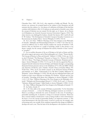 Clarendon Press, 1987), 203, fn.41, who responds to Gohlke and Wundt. The dis-
tinction can, moreover, be accepted based on the evidence of the Protrepticus and still
maintain that this evidence (i.e., the absence of a definition of duvnamiV of the kind that
correlates with ejnevrgeia in Met. D 12) indicates an early period in Aristotle’s career, when
the concept of ejnevrgeia was not created. On this topic, see A. Smeets, Act en Potentie
in de Metaphysica van Aristoteles (Louvain: Leuvense Universitaire Uitgaven, 1952). This
claim, however, was challenged by Graham, Aristotle’s Two Systems, 204–5 and fn.48; and
D. W. Graham, “The Development of Aristotle’s Concept of Actuality: Comments on a
Reconstruction by Stephen Menn,” Ancient Philosophy 15 (1995): 553–54.
36.  See C.-H. Chen, “Different Meanings of the Term Energeia in the Philosophy
of Aristotle,” Philosophy and Phenomenological Research 17 (1956): 57 ff. Chen has un-
covered ten different ways in which Aristotle employs the concept of ejnevrgeia. I will,
however, limit my discussion to a couple of meanings, insofar as they pertain to our
theme—namely, was the concept of ejnevrgeia first used by Aristotle to mean “activity”
or “actuality”?
37.  For an excellent discussion of the use of duvnamiV as far back as Homer and Hes-
iod, and its usage in epic poetry and in Plato’s philosophy, see J. Cleary, “‘Powers that Be’:
The Concept of Potency in Plato and Aristotle,” Méthexis 11 (1998): 19–64, esp. 19–25;
see also P. Pritchard, “The Meaning of ‘Dunamis’ at Timaeus 31c,” Phronesis 335 (1990):
182–93; S. Menn, “The Origins of Aristotle’s Concept of =Enevrgeia: =Enevrgeia and Duv-
namiV,” Ancient Philosophy 14 (1994): 73–114, esp. 81–82, who has argued that Plato an-
ticipated Aristotle’s distinction between duvnamiV and ejnevrgeia through a corresponding
distinction between possession and use in the Euthydemus (277e–278a and 280b5–282a6)
and Theaetetus (197a8–b1); and Z. Bechler, Aristotle’s Theory of Actuality (Albany, NY:
SUNY Press, 1995), 23–25. For further research on the distinction between duvnamiV
and ejnevrgeia, see G. Blair, “Unfortunately, It Is a Bit More Complex: Reflections on
=Enevrgeia,” Ancient Philosophy 15 (1995): 565–80, who has challenged both Menn and
Graham on their recent reflections on ejnevrgeia; W. Charlton, “Aristotle and the Uses
of Actuality,” Proceedings of the Boston Area Colloquium in Ancient Philosophy 5 (1989):
1–22; C.-H. Chen, “Different Meanings of the Term Energeia in the Philosophy of Ar-
istotle,” Philosophy and Phenomenological Research 17 (1956): 56–65; and L. A. Kosman,
“Substance, Being and Energeia,” Oxford Studies in Ancient Philosophy 2 (1984): 121–49.
38.  Chen, “Different Meanings of the Term Energeia in the Philosophy of Aristotle,” 57.
39.  See Taylor, Aristotle, 47.
40.  C.-H. Chen adds to the concept of duvnamiV as potentiality: “In the Aristotelian
concepts of dynamis . . . at least the following teleological moments are involved: 1.
Matter is according to [Aristotle] the carrier of dynamis in this sense. If something is
potentially something else, its dynamis is owing to its material constituent. Matter has
then a natural tendency towards form; it aims at being actually so and so determined as
the form is. So in his concept of potentiality finality is an important moment. 2. This
actual determination is the end of the matter. A seed of a certain tree, for example, aims
at becoming such a tree actually. If the conditions required for this change are fulfilled, it
develops into such a one. Thus the basis of the development is the dynamis in the sense
92      Chapter 4
 