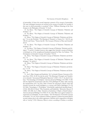 of potentiality. It forms the second important moment of his concept of potentiality.
The same teleological moments are involved in his concept of actuality. For actuality is
that state in which potentiality is actualized” (Chen, “Different Meanings of the Term
Energeia in the Philosophy of Aristotle,” 57, fn.8).
41.  See Menn, “The Origins of Aristotle’s Concept of =Enevrgeia: =Enevrgeia and
DuvnamiV,” 73.
42.  See Menn, “The Origins of Aristotle’s Concept of =Enevrgeia: =Enevrgeia and
DuvnamiV,” 74.
43.  Menn, “The Origins of Aristotle’s Concept of =Enevrgeia: =Enevrgeia and Duvna-
miV,” 74; see also Pritchard, “The Meaning of ‘Dunamis’ at Timaeus 31c,” 182–93, esp.
190–92; and Cleary, “‘Powers that Be’: The Concept of Potency in Plato and Aristotle,”
20–25.
44.  See Menn, “The Origins of Aristotle’s Concept of =Enevrgeia: =Enevrgeia and
DuvnamiV,” 75.
45.  See Menn, “The Origins of Aristotle’s Concept of =Enevrgeia: =Enevrgeia and Duv-
namiV,” 75 and fn.3. Graham, however, does suggest that Aristotle’s concept of ejnevrgeia
is developed out of the metaphysical foundation prepared by Plato. See Graham, “The
Development of Aristotle’s Concept of Actuality,” 553–55.
46.  Menn, “The Origins of Aristotle’s Concept of =Enevrgeia: =Enevrgeia and Duvna-
miV,” 75.
47.  See Menn, “The Origins of Aristotle’s Concept of =Enevrgeia: =Enevrgeia and
DuvnamiV,” 76, and fn.5.
48.  Menn, “The Origins of Aristotle’s Concept of =Enevrgeia: =Enevrgeia and Duvna-
miV,” 77.
49.  Menn, “The Origins of Aristotle’s Concept of =Enevrgeia: =Enevrgeia and Duvna-
miV,” 77–78.
50.  Menn, “The Origins of Aristotle’s Concept of =Enevrgeia: =Enevrgeia and Duvna-
miV,” 78.
51.  See G. Blair. Energeia and Entelecheia: “Act” in Aristotle (Ottawa: University of Ot-
tawa Press, 1992), 18–20. See also his article “The Meaning of ‘Energeia’ and ‘Entelech-
eia’ in Aristotle,” International Philosophical Quarterly 7 (1967): 110–17. See also D. Gra-
ham, “The Etymology of ejntelevceia,” American Journal of Philology 110 (1989): 73–80,
who has aligned his interpretation with that of the philologist H. Diels, while rejecting
the interpretation of K. von Fritz. Diels is known for rejecting R. Hirzel’s claim that
Aristotle invented the word ejntelevceia as a contrast with Plato’s ejndelevceia (74–76)
(H. Diels, “Etymologica: 3. =Entelevceia,” Zeitschrift für vergleichende Sprachforschung 47
[1916]: 200–203; R. Hirzel, “Über Entelechie und Endelechie,” Rheinisches Museum 39
[1884]: 169–208). See G. Blair, “Aristotle on Entelecheia: A Reply to Daniel Graham,”
American Journal of Philology 114 (1993): 91–97, where Blair reacts against Graham’s in-
terpretation of ejntelevceia. See also Graham, “The Development of Aristotle’s Concept
of Actuality,” 551–64. In his evaluation of Menn’s argument, Graham has praised Menn’s
accurate analysis that in the earliest appearance, ejnevrgeia and its opposition to duvnamiV
refer to “activity” (553). Moreover, Menn is correct, according to Graham, to attribute
The Anatomy of Aristotle’s Metaphysics      93
 