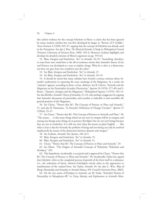 this earliest evidence for the concept ejnevrgeia to Plato—a claim that has been ignored
by many modern scholars but was first developed by Jaeger in “Review of P. Gohlke,”
Varia Gnomon 4 (1928): 625–37, arguing that the concept of ejnevrgeia was already used
in the Protrepticus. See also J. Rist, The Mind of Aristotle: A Study in Philosophical Growth
(Toronto: University of Toronto Press, 1989), 105–6. However, Graham highlights and
develops his detailed criticism of Menn’s argument on pp. 555–63.
52.  Blair, Energeia and Entelecheia: “Act” in Aristotle, 24–25: “Something, therefore,
to erase from one’s mind here is the all-to-common notion that Aristotle’s theory of Act
and Potency was developed as a way to explain change. What he is after is a distinction,
not how one gets from one condition into the other.”
53.  See Blair, Energeia and Entelecheia: “Act” in Aristotle, 27.
54.  See Blair, Energeia and Entelecheia: “Act” in Aristotle, 18–19.
55.  It should be noted that many scholars have leveled a serious criticism about Ar-
istotle’s authenticity in reporting the exact teachings of the Megarians. As a result, his
“solution” appears, according to them, at best, dubious. See B. Calvert, “Aristotle and the
Megarians on the Potentiality-Actuality Distinction,” Apeiron 10 (1976): 277–89; and S.
Rosen, “Dynamis, Energeia and the Megarians,” Philosophical Inquiry 1 (1979): 105–19.
See also Bechler, Aristotle’s Theory of Actuality, 21–23, who perhaps exaggerates by arguing
that Aristotle’s discussion of potentiality and actuality is reducible to and resembles the
general position of the Megarians.
56.  See Cleary, “‘Powers that Be’: The Concept of Potency in Plato and Aristotle,”
27, and also R. Heinaman, “Is Aristotle’s Definition of Change Circular?,” Apeiron 27
(1994a): 25–37.
57.  See Cleary, “‘Powers that Be’: The Concept of Potency in Aristotle and Plato,” 28:
“The reason . . . is that some things which are not (yet) in energeia will be in energeia; and
among non-beings some things are in potency (dunavmei) but are not (yet) beings because
they are not in entelecheia. It is still not clear what this means in plain English. . . . But
what is clear is that for Aristotle the problem of being and non-being can only be resolved
satisfactorily by means of the distinction between dynamis and energeia.”
58.  See Graham, Aristotle’s Two Systems, 184, fn.5.
59.  Blair, Energeia and Entelecheia: “Act” in Aristotle, 79.
60.  Blair, Energeia and Entelecheia: “Act” in Aristotle, 31.
61.  Cleary, “‘Powers that Be’: The Concept of Potency in Plato and Aristotle,” 29.
62.  See Menn, “The Origins of Aristotle’s Concept of =Enevrgeia: =Enevrgeia and
DuvnamiV,” 105.
63.  This hypothesis, incidentally, is accepted and is approved by Cleary, “‘Powers that
Be’: The Concept of Potency in Plato and Aristotle,” 30. Incidentally, Taylor has argued
that ejnevrgeia refers to the completed process of growth of the form itself in a substance
(i.e., the realization of form), whereas ejntelevceia strictly refers to the appearance or
manifestation of the realized form. See Taylor, Aristotle, 49. See also C. Witt, Ways of
Being: Potentiality and Actuality in Aristotle (Ithaca, NY: Cornell University Press, 2003).
64.  On the two senses of duvnamiV in Aristotle, see M. Frede, “Aristotle’s Notion of
Potentiality in Metaphysics Q,” in Unity, Identity, and Explanation in Aristotle’s Meta-
94      Chapter 4
 